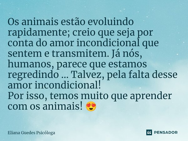 ⁠Os animais estão evoluindo rapidamente; creio que seja por conta do amor incondicional que sentem e transmitem. Já nós, humanos, parece que estamos regredindo ... Frase de Eliana Guedes Psicóloga.