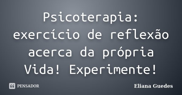 Psicoterapia: exercício de reflexão acerca da própria Vida! Experimente!... Frase de Eliana Guedes.