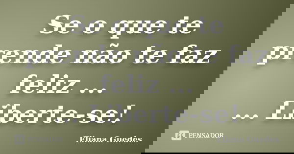 Se o que te prende não te faz feliz ... ... Liberte-se!... Frase de Eliana Guedes.