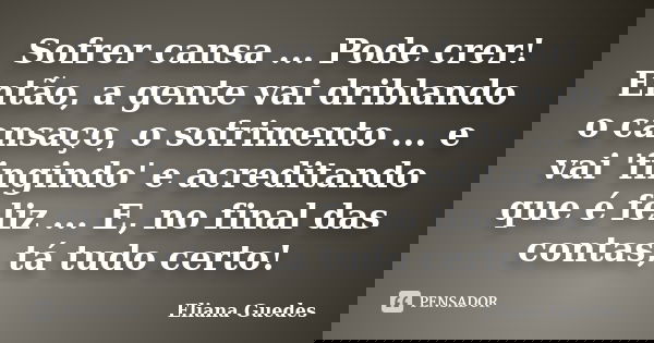 Sofrer cansa ... Pode crer! Então, a gente vai driblando o cansaço, o sofrimento ... e vai 'fingindo' e acreditando que é feliz ... E, no final das contas, tá t... Frase de Eliana Guedes.