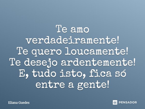 Te amo verdadeiramente! Te quero loucamente! Te desejo ardentemente! E, tudo isto, fica só entre a gente!... Frase de Eliana Guedes.