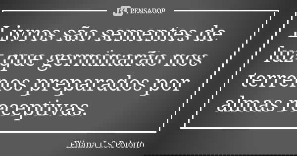 Livros são sementes de luz que germinarão nos terrenos preparados por almas receptivas.... Frase de Eliana L.S. Polotto.