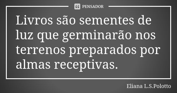 Livros são sementes de luz que germinarão nos terrenos preparados por almas receptivas.... Frase de Eliana L.S. Polotto.