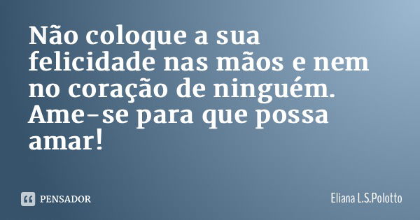 Não coloque a sua felicidade nas mãos e nem no coração de ninguém. Ame-se para que possa amar!... Frase de Eliana L.S.Polotto.