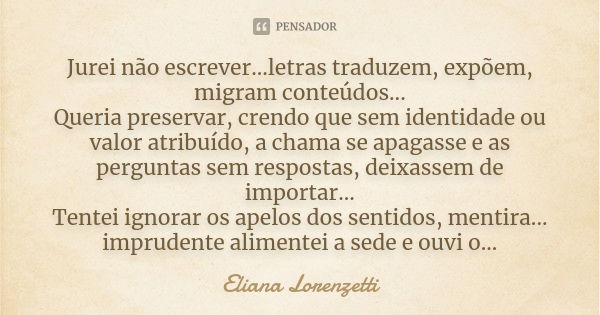 Jurei não escrever...letras traduzem, expõem, migram conteúdos... Queria preservar, crendo que sem identidade ou valor atribuído, a chama se apagasse e as pergu... Frase de Eliana Lorenzetti.