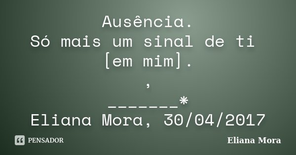 Ausência. Só mais um sinal de ti [em mim]. , _______* Eliana Mora, 30/04/2017... Frase de Eliana Mora.