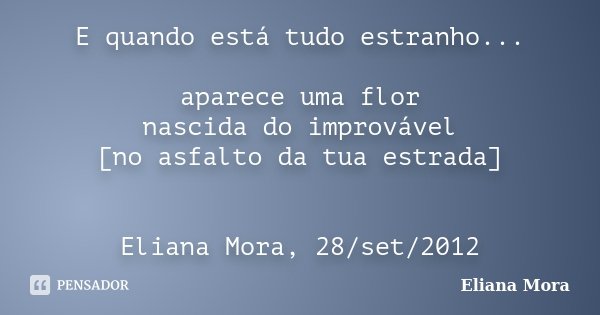 E quando está tudo estranho... aparece uma flor nascida do improvável [no asfalto da tua estrada] Eliana Mora, 28/set/2012... Frase de Eliana Mora.