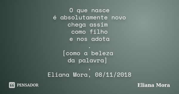 O que nasce é absolutamente novo chega assim como filho e nos adota . [como a beleza da palavra] , Eliana Mora, 08/11/2018... Frase de Eliana Mora.