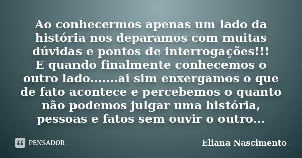 Ao conhecermos apenas um lado da história nos deparamos com muitas dúvidas e pontos de interrogações!!! E quando finalmente conhecemos o outro lado.......ai sim... Frase de Eliana Nascimento.