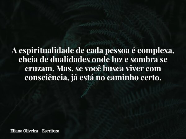 A espiritualidade de cada pessoa é complexa, cheia de dualidades onde luz e sombra se cruzam. Mas, se você busca viver com consciência, já está no caminho certo... Frase de Eliana Oliveira - Escritora.