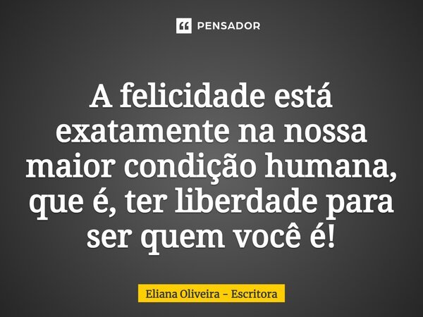 ⁠A felicidade está exatamente na nossa maior condição humana, que é, ter liberdade para ser quem você é!... Frase de Eliana Oliveira - Escritora.