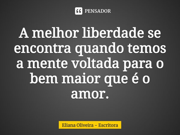⁠A melhor liberdade se encontra quando temos a mente voltada para o bem maior que é o amor.... Frase de Eliana Oliveira - Escritora.