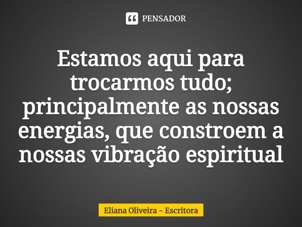 ⁠Estamos aqui para trocarmos tudo; principalmente as nossas energias, que constroem a nossas vibração espiritual... Frase de Eliana Oliveira - Escritora.