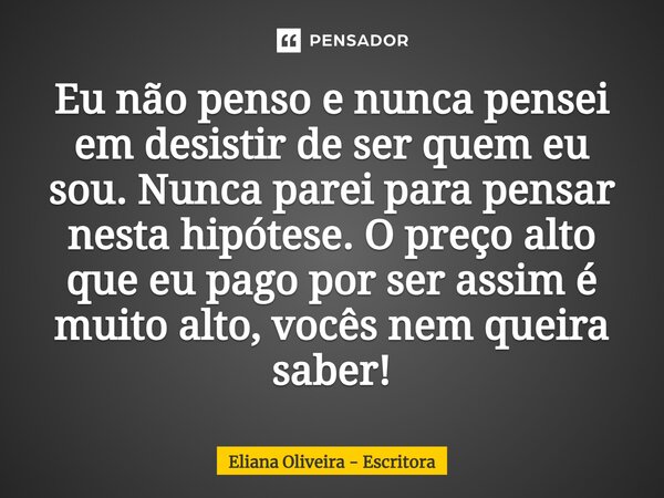 ⁠Eu não penso e nunca pensei em desistir de ser quem eu sou. Nunca parei para pensar nesta hipótese. O preço alto que eu pago por ser assim é muito alto, vocês ... Frase de Eliana Oliveira - Escritora.
