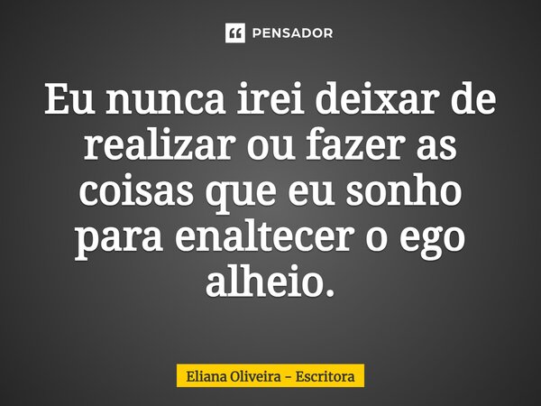 ⁠Eu nunca irei deixar de realizar ou fazer as coisas que eu sonho para enaltecer o ego alheio.... Frase de Eliana Oliveira - Escritora.