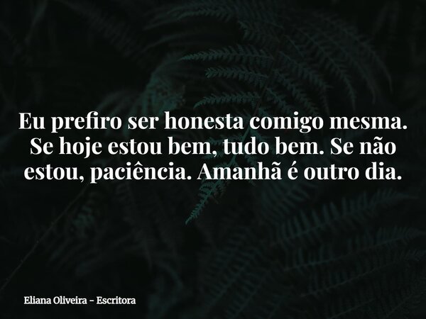 Eu prefiro ser honesta comigo mesma. Se hoje estou bem, tudo bem. Se não estou, paciência. Amanhã é outro dia.... Frase de Eliana Oliveira - Escritora.