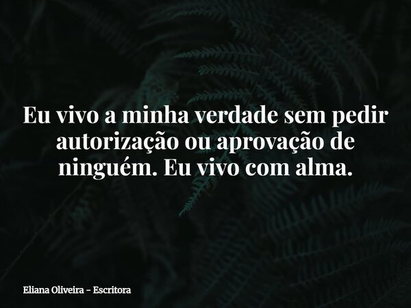 Eu vivo a minha verdade sem pedir autorização ou aprovação de ninguém. Eu vivo com alma.... Frase de Eliana Oliveira - Escritora.