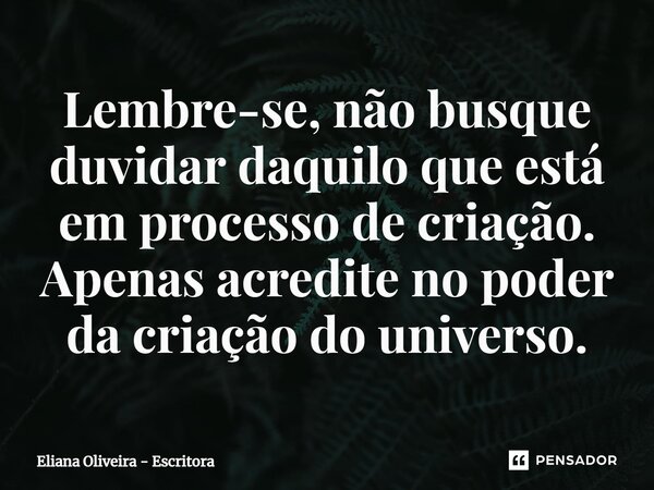 Lembre-se, não busque duvidar daquilo que está em processo de criação. Apenas acredite no poder da criação do universo.... Frase de Eliana Oliveira - Escritora.
