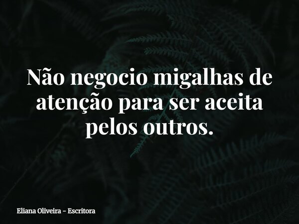 Não negocio migalhas de atenção para ser aceita pelos outros.... Frase de Eliana Oliveira - Escritora.