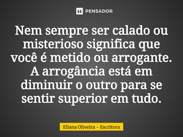 Nem sempre ser calado ou misterioso significa que você é metido ou arrogante. A arrogância está em diminuir o outro para se sentir superior em tudo.... Frase de Eliana Oliveira - Escritora.