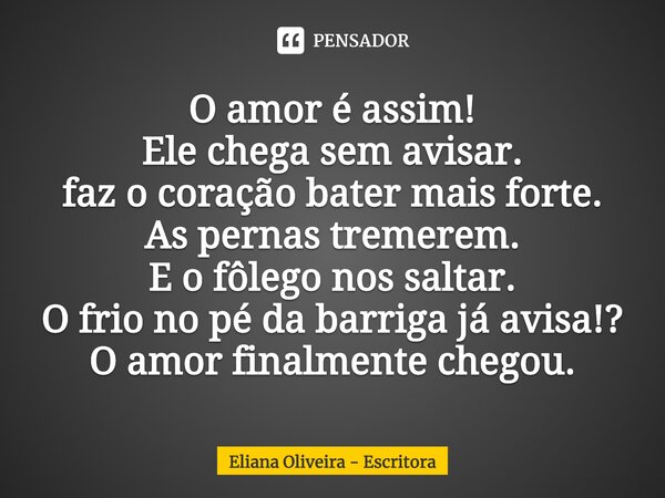 ⁠O amor é assim! Ele chega sem avisar. faz o coração bater mais forte. As pernas tremerem. E o fôlego nos saltar. O frio no pé da barriga já avisa!? O amor fina... Frase de Eliana Oliveira - Escritora.