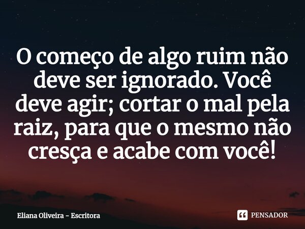 ⁠O começo de algo ruim não deve ser ignorado. Você deve agir; cortar o mal pela raiz, para que o mesmo não cresça e acabe com você!... Frase de Eliana Oliveira - Escritora.