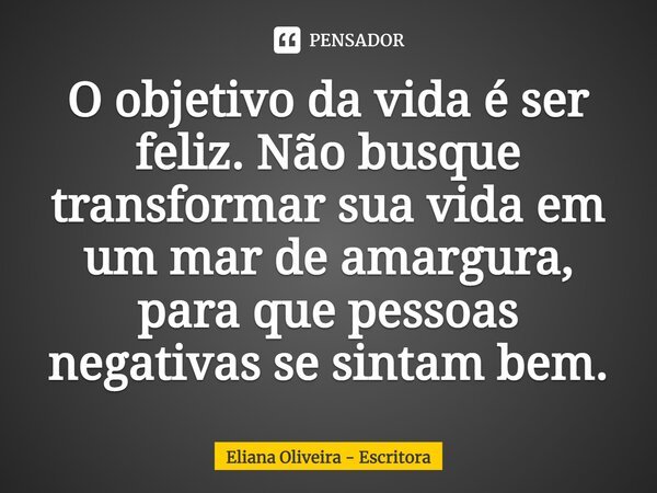⁠O objetivo da vida é ser feliz. Não busque transformar sua vida em um mar de amargura, para que pessoas negativas se sintam bem.... Frase de Eliana Oliveira - Escritora.