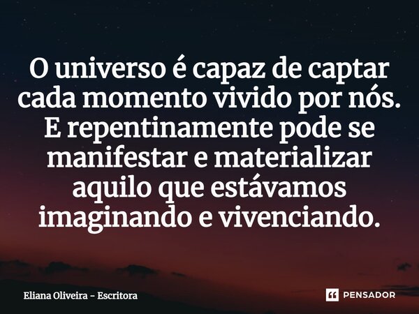 ⁠O universo é capaz de captar cada momento vivido por nós. E repentinamente pode se manifestar e materializar aquilo que estávamos imaginando e vivenciando.... Frase de Eliana Oliveira - Escritora.