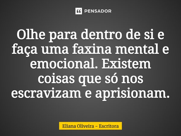 ⁠Olhe para dentro de si e faça uma faxina mental e emocional. Existem coisas que só nos escravizam e aprisionam.... Frase de Eliana Oliveira - Escritora.
