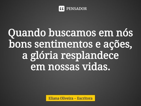 ⁠Quando buscamos em nós bons sentimentos e ações, a glória resplandece em nossas vidas.... Frase de Eliana Oliveira - Escritora.