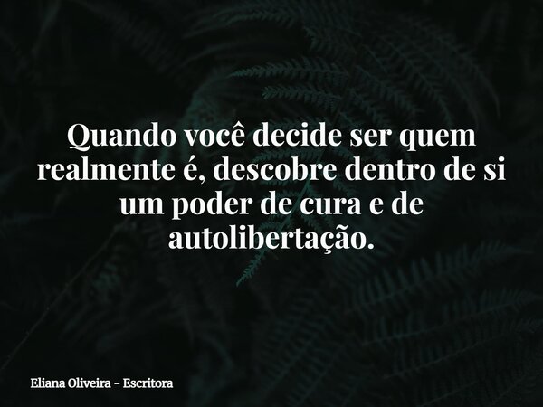 Quando você decide ser quem realmente é, descobre dentro de si um poder de cura e de autolibertação.... Frase de Eliana Oliveira - Escritora.