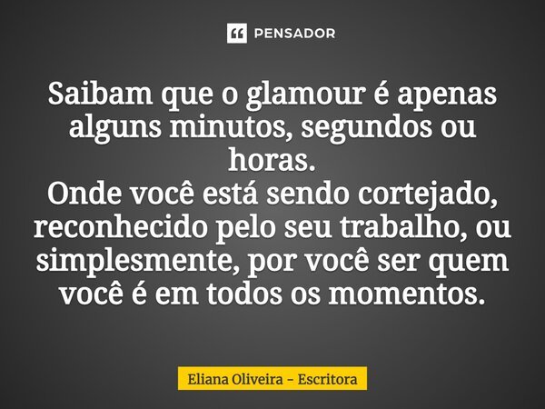 ⁠Saibam que o glamour é apenas alguns minutos, segundos ou horas. Onde você está sendo cortejado, reconhecido pelo seu trabalho, ou simplesmente, por você ser q... Frase de Eliana Oliveira - Escritora.