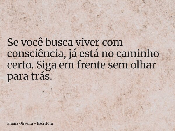 Se você busca viver com consciência, já está no caminho certo. Siga em frente sem olhar para trás.... Frase de Eliana Oliveira - Escritora.