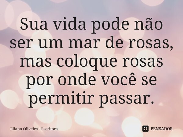 ⁠Sua vida pode não ser um mar de rosas, mas coloque rosas por onde você se permitir passar.... Frase de Eliana Oliveira - Escritora.
