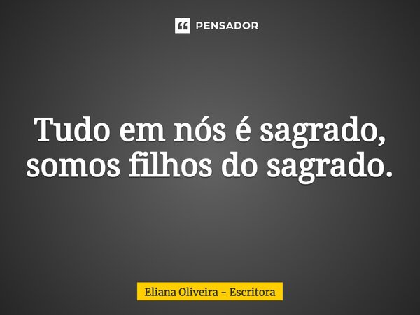 Tudo em nós é sagrado, somos filhos do sagrado.... Frase de Eliana Oliveira - Escritora.