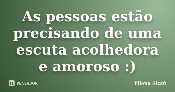 As pessoas estão precisando de uma escuta acolhedora e amoroso :)... Frase de Eliana Sicsú.