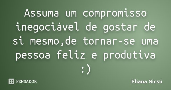 Assuma um compromisso inegociável de gostar de si mesmo,de tornar-se uma pessoa feliz e produtiva :)... Frase de Eliana Sicsú.