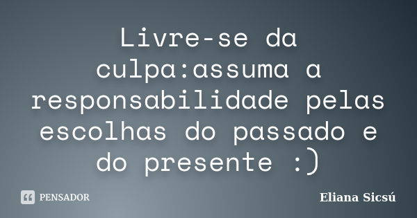 Livre-se da culpa:assuma a responsabilidade pelas escolhas do passado e do presente :)... Frase de Eliana Sicsú.