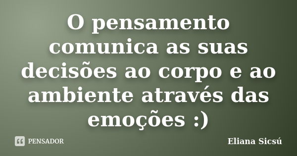 O pensamento comunica as suas decisões ao corpo e ao ambiente através das emoções :)... Frase de Eliana Sicsú.