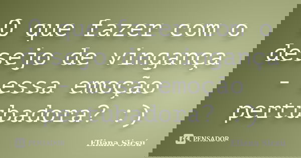 O que fazer com o desejo de vingança - essa emoção pertubadora? :)... Frase de Eliana Sicsú.