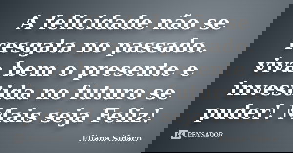 A felicidade não se resgata no passado. viva bem o presente e investida no futuro se puder! Mais seja Feliz!... Frase de Eliana Sidaco.
