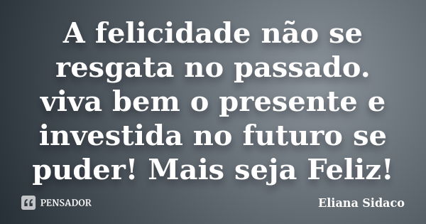 A felicidade não se resgata no passado. viva bem o presente e investida no futuro se puder! Mais seja Feliz!... Frase de Eliana Sidaco.