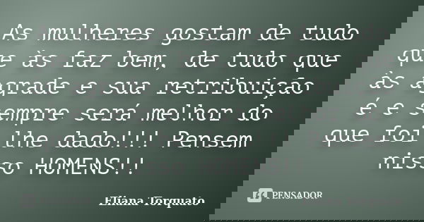 As mulheres gostam de tudo que às faz bem, de tudo que às agrade e sua retribuição é e sempre será melhor do que foi lhe dado!!! Pensem nisso HOMENS!!... Frase de Eliana Torquato.