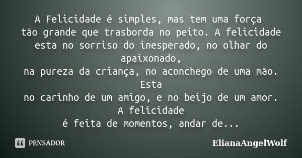 A Felicidade é simples, mas tem uma força tão grande que trasborda no peito. A felicidade esta no sorriso do inesperado, no olhar do apaixonado, na pureza da cr... Frase de ElianaAngelWolf.