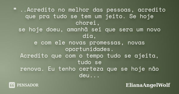 ❝ ..Acredito no melhor das pessoas, acredito que pra tudo se tem um jeito. Se hoje chorei, se hoje doeu, amanhã sei que sera um novo dia, e com ele novas promes... Frase de ElianaAngelWolf.