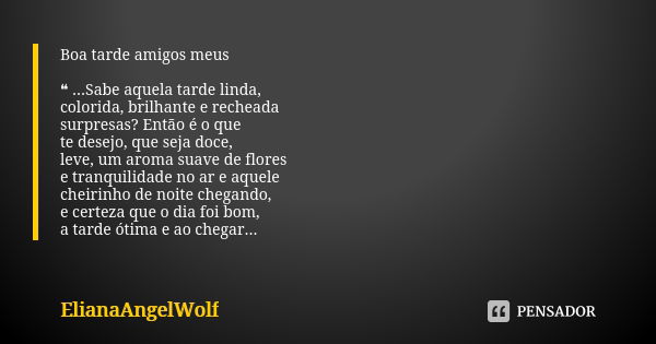 Boa tarde amigos meus ❝ ...Sabe aquela tarde linda, colorida, brilhante e recheada surpresas? Então é o que te desejo, que seja doce, leve, um aroma suave de fl... Frase de ElianaAngelWolf.