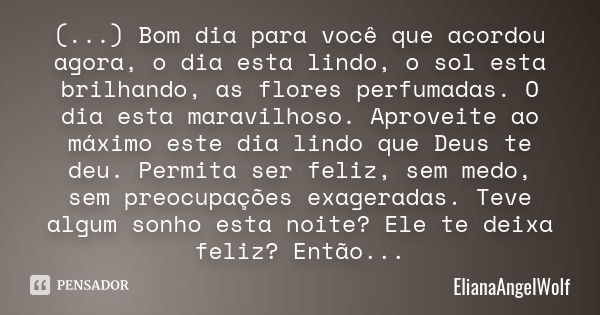 (...) Bom dia para você que acordou agora, o dia esta lindo, o sol esta brilhando, as flores perfumadas. O dia esta maravilhoso. Aproveite ao máximo este dia li... Frase de ElianaAngelWolf.