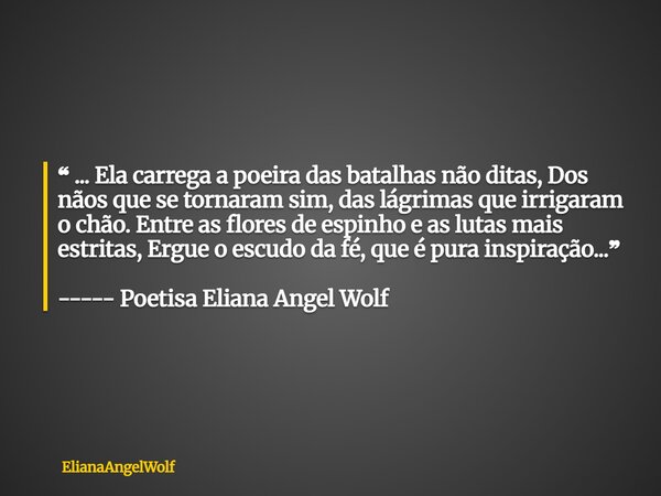 ❝ ... Ela carrega a poeira das batalhas não ditas, Dos nãos que se tornaram sim, das lágrimas que irrigaram o chão. Entre as flores de espinho e as lutas mais ... Frase de ElianaAngelWolf.