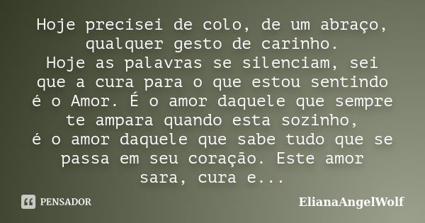 Hoje precisei de colo, de um abraço, qualquer gesto de carinho. Hoje as palavras se silenciam, sei que a cura para o que estou sentindo é o Amor. É o amor daque... Frase de ElianaAngelWolf.