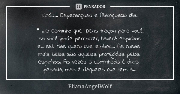 Lindo... Esperançoso e Abençoado dia. ❝ ...O Caminho que Deus traçou para você, só você pode percorrer, haverá espinhos eu sei. Mas quero que lembre... As rosas... Frase de ElianaAngelWolf.